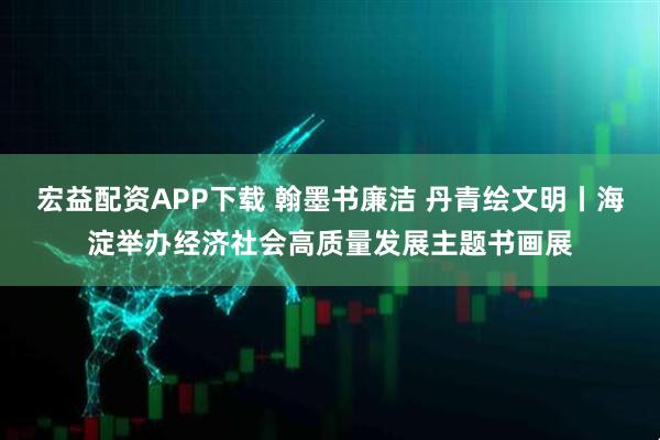 宏益配资APP下载 翰墨书廉洁 丹青绘文明丨海淀举办经济社会高质量发展主题书画展