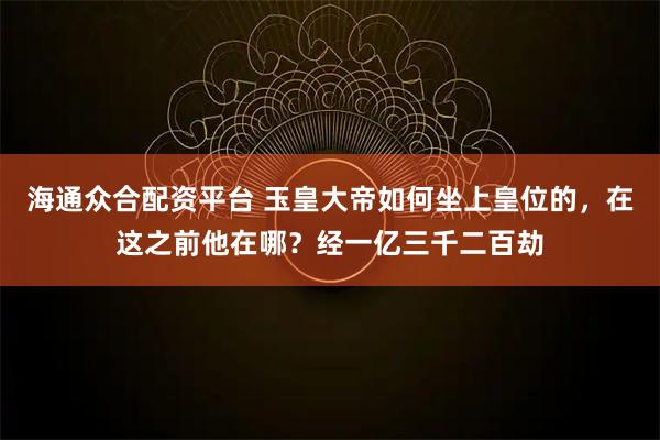 海通众合配资平台 玉皇大帝如何坐上皇位的，在这之前他在哪？经一亿三千二百劫