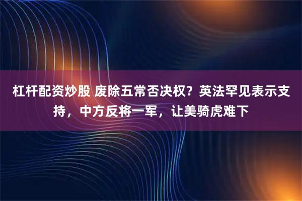 杠杆配资炒股 废除五常否决权？英法罕见表示支持，中方反将一军，让美骑虎难下