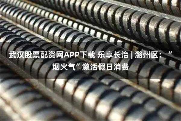 武汉股票配资网APP下载 乐享长治 | 潞州区：“烟火气”激活假日消费