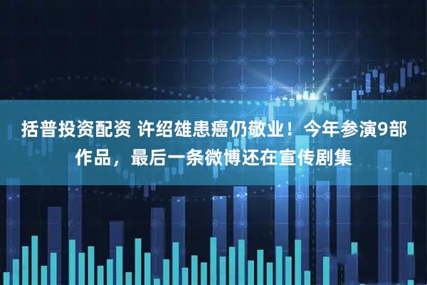 括普投资配资 许绍雄患癌仍敬业！今年参演9部作品，最后一条微博还在宣传剧集