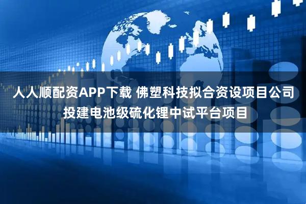 人人顺配资APP下载 佛塑科技拟合资设项目公司 投建电池级硫化锂中试平台项目