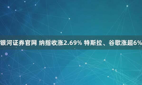 银河证券官网 纳指收涨2.69% 特斯拉、谷歌涨超6%