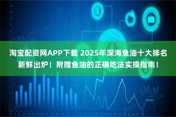淘宝配资网APP下载 2025年深海鱼油十大排名新鲜出炉！附赠鱼油的正确吃法实操指南！