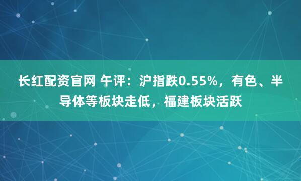 长红配资官网 午评：沪指跌0.55%，有色、半导体等板块走低，福建板块活跃