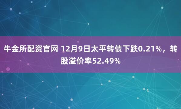 牛金所配资官网 12月9日太平转债下跌0.21%，转股溢价率52.49%