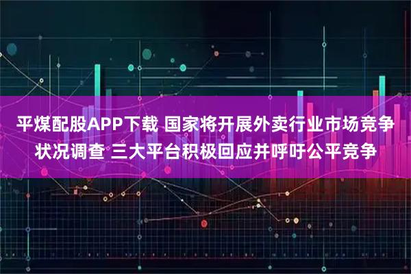 平煤配股APP下载 国家将开展外卖行业市场竞争状况调查 三大平台积极回应并呼吁公平竞争