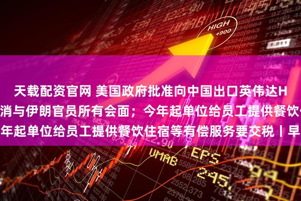 天载配资官网 美国政府批准向中国出口英伟达H200芯片；特朗普称取消与伊朗官员所有会面；今年起单位给员工提供餐饮住宿等有偿服务要交税丨早报