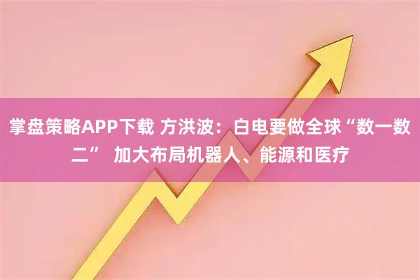 掌盘策略APP下载 方洪波：白电要做全球“数一数二”  加大布局机器人、能源和医疗