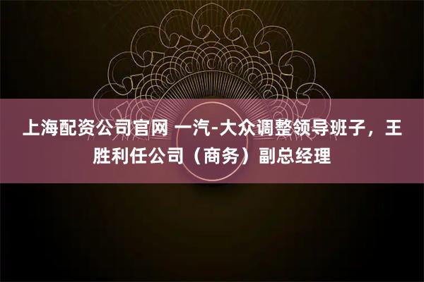 上海配资公司官网 一汽-大众调整领导班子，王胜利任公司（商务）副总经理