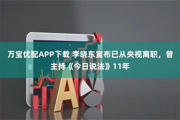 万宝优配APP下载 李晓东宣布已从央视离职，曾主持《今日说法》11年