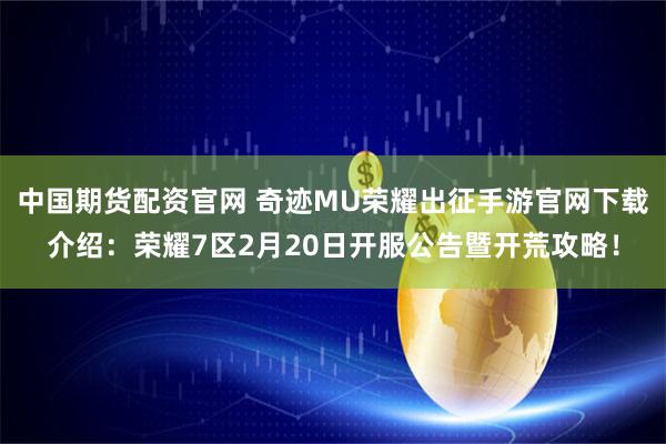 中国期货配资官网 奇迹MU荣耀出征手游官网下载介绍：荣耀7区2月20日开服公告暨开荒攻略！
