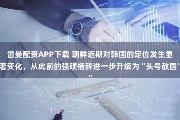 雷曼配资APP下载 朝鲜近期对韩国的定位发生显著变化，从此前的强硬措辞进一步升级为“头号敌国”